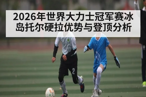2026年世界大力士冠军赛冰岛托尔硬拉优势与登顶分析