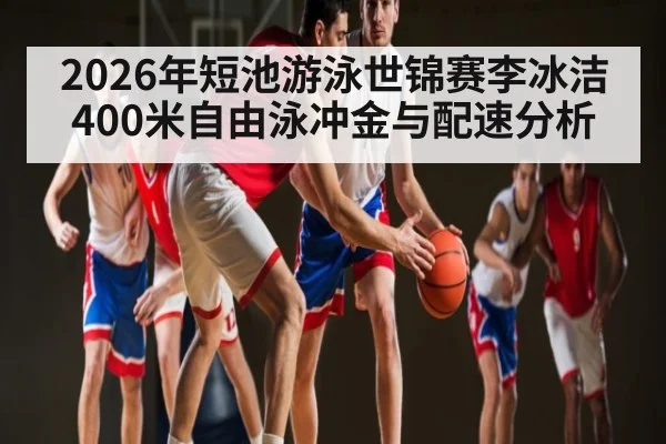 2026年短池游泳世锦赛李冰洁400米自由泳冲金与配速分析