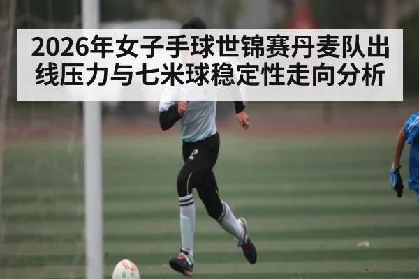 2026年女子手球世锦赛丹麦队出线压力与七米球稳定性走向分析